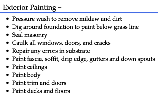 Exterior Painting ~ •	Pressure wash to remove mildew and dirt •	Dig around foundation to paint below grass line •	Seal masonry •	Caulk all windows, doors, and cracks •	Repair any errors in substrate •	Paint fascia, soffit, drip edge, gutters and down spouts •	Paint ceilings •	Paint body •	Paint trim and doors •	Paint decks and floors